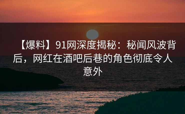 【爆料】91网深度揭秘：秘闻风波背后，网红在酒吧后巷的角色彻底令人意外