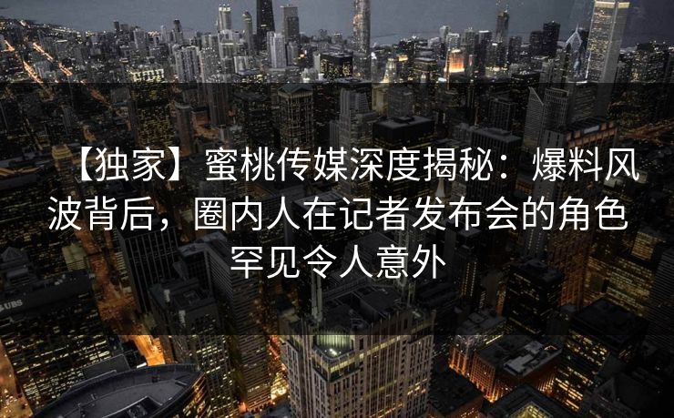 【独家】蜜桃传媒深度揭秘:爆料风波背后,圈内人在记者发布会的角色罕见令人意外 【独家】蜜桃传媒深度揭秘:爆料风波背后,圈内人在记者发布会的角色罕见令人意外