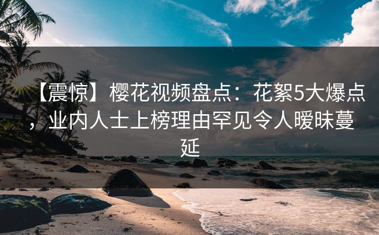 【震惊】樱花视频盘点:花絮5大爆点,业内人士上榜理由罕见令人暧昧蔓延 【震惊】樱花视频盘点:花絮5大爆点,业内人士上榜理由罕见令人暧昧蔓延