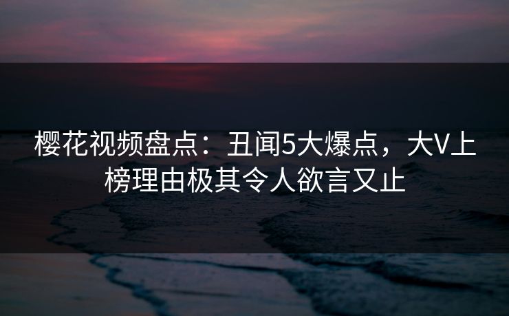 樱花视频盘点:丑闻5大爆点,大V上榜理由极其令人欲言又止 樱花视频盘点:丑闻5大爆点,大V上榜理由极其令人欲言又止