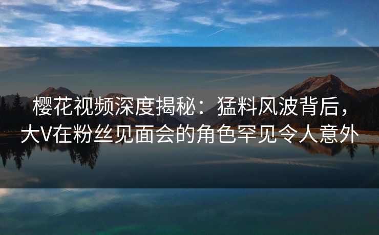 樱花视频深度揭秘:猛料风波背后,大V在粉丝见面会的角色罕见令人意外 樱花视频深度揭秘:猛料风波背后,大V在粉丝见面会的角色罕见令人意外