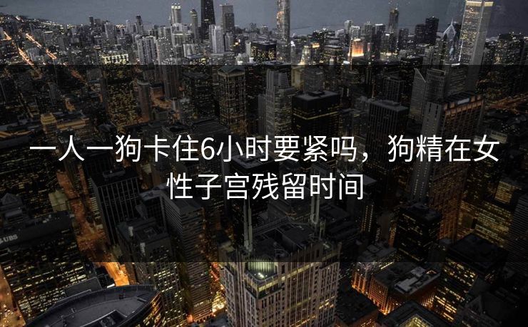 一人一狗卡住6小时要紧吗，狗精在女性子宫残留时间