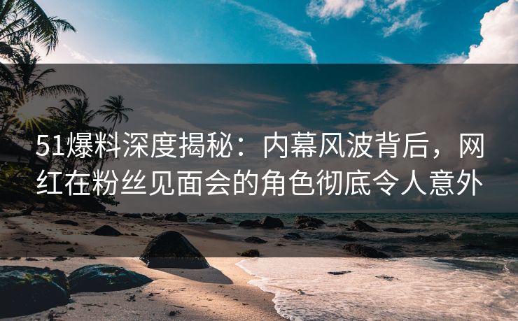 51爆料深度揭秘：内幕风波背后，网红在粉丝见面会的角色彻底令人意外