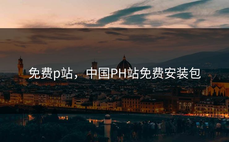 免费p站,中国PH站免费安装包 免费p站,中国PH站免费安装包