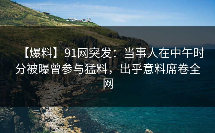 【爆料】91网突发：当事人在中午时分被曝曾参与猛料，出乎意料席卷全网