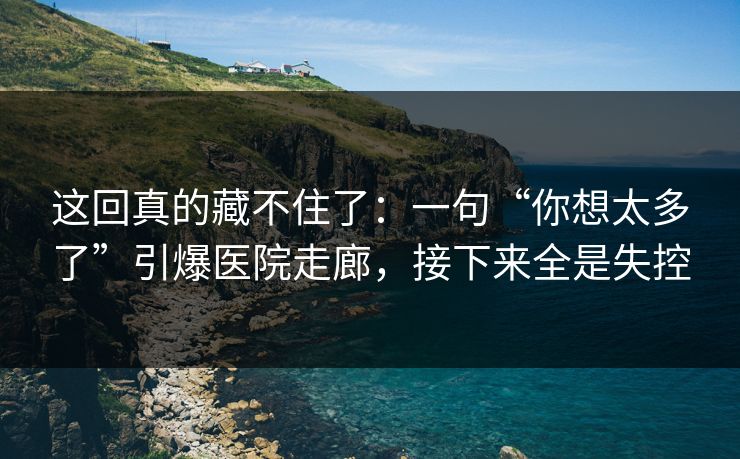 这回真的藏不住了：一句“你想太多了”引爆医院走廊，接下来全是失控