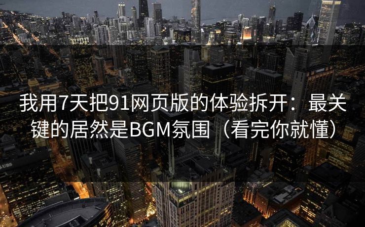 我用7天把91网页版的体验拆开：最关键的居然是BGM氛围（看完你就懂）