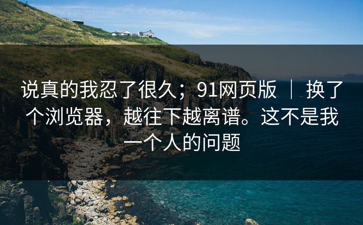 说真的我忍了很久;91网页版 | 换了个浏览器,越往下越离谱。这不是我一个人的问题 说真的我忍了很久;91网页版 | 换了个浏览器,越往下越离谱。这不是我一个人的问题