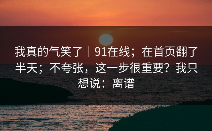 我真的气笑了|91在线;在首页翻了半天;不夸张,这一步很重要?我只想说:离谱 我真的气笑了|91在线;在首页翻了半天;不夸张,这一步很重要?我只想说:离谱