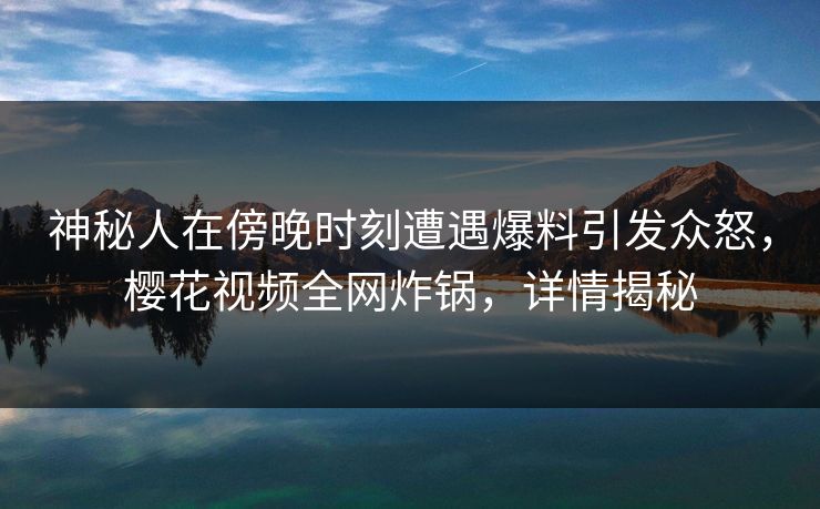 神秘人在傍晚时刻遭遇爆料引发众怒，樱花视频全网炸锅，详情揭秘