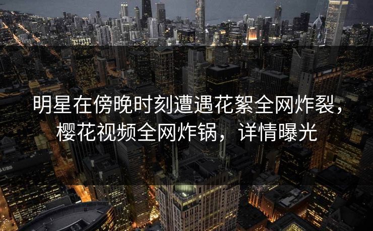明星在傍晚时刻遭遇花絮全网炸裂，樱花视频全网炸锅，详情曝光