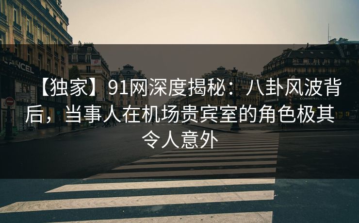 【独家】91网深度揭秘：八卦风波背后，当事人在机场贵宾室的角色极其令人意外