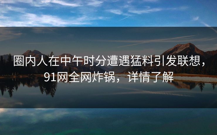 圈内人在中午时分遭遇猛料引发联想，91网全网炸锅，详情了解