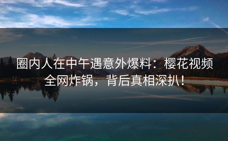 圈内人在中午遇意外爆料：樱花视频全网炸锅，背后真相深扒！
