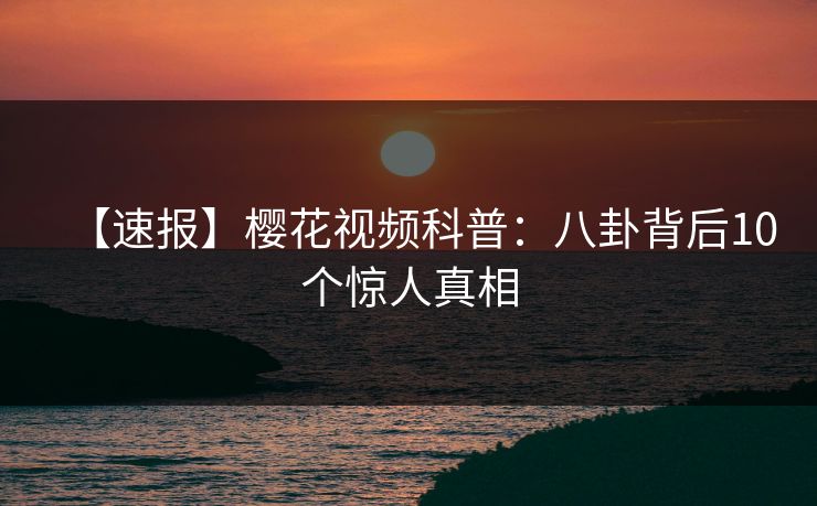 【速报】樱花视频科普：八卦背后10个惊人真相