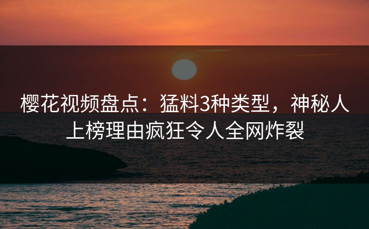 樱花视频盘点：猛料3种类型，神秘人上榜理由疯狂令人全网炸裂