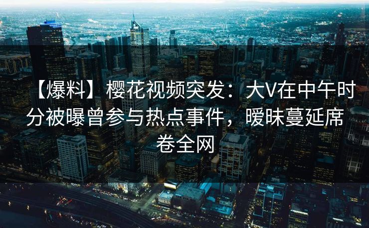 【爆料】樱花视频突发:大V在中午时分被曝曾参与热点事件,暧昧蔓延席卷全网 【爆料】樱花视频突发:大V在中午时分被曝曾参与热点事件,暧昧蔓延席卷全网