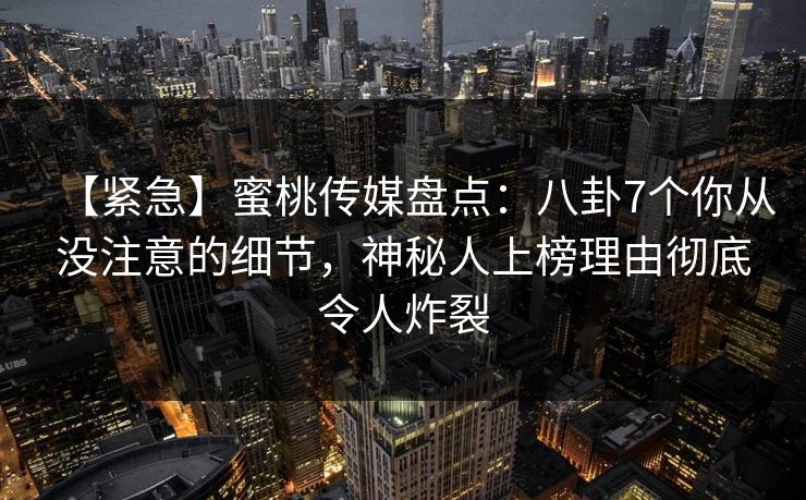 【紧急】蜜桃传媒盘点：八卦7个你从没注意的细节，神秘人上榜理由彻底令人炸裂