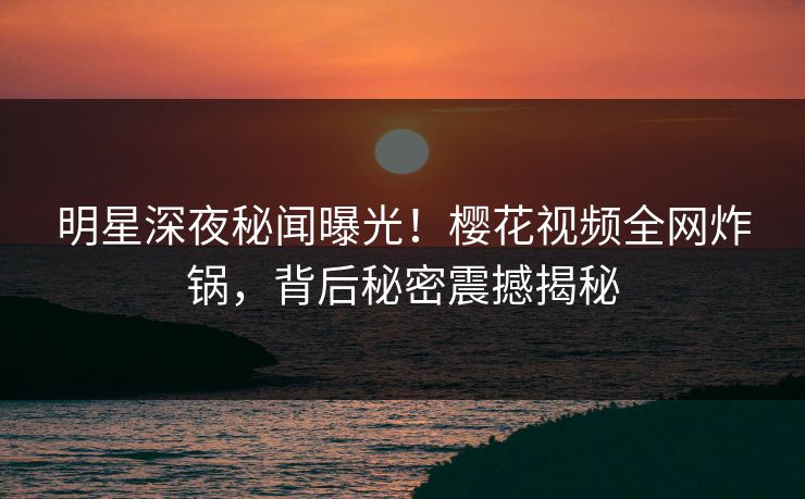 明星深夜秘闻曝光!樱花视频全网炸锅,背后秘密震撼揭秘 明星深夜秘闻曝光!樱花视频全网炸锅,背后秘密震撼揭秘