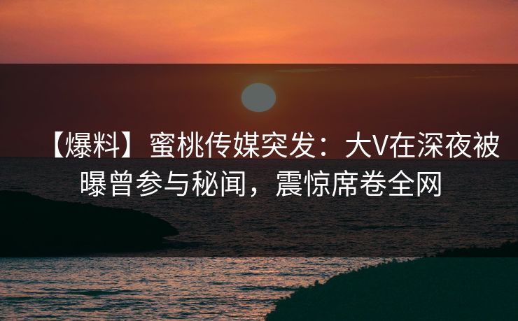 【爆料】蜜桃传媒突发：大V在深夜被曝曾参与秘闻，震惊席卷全网