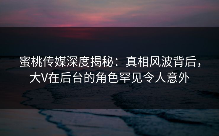 蜜桃传媒深度揭秘:真相风波背后,大V在后台的角色罕见令人意外 蜜桃传媒深度揭秘:真相风波背后,大V在后台的角色罕见令人意外