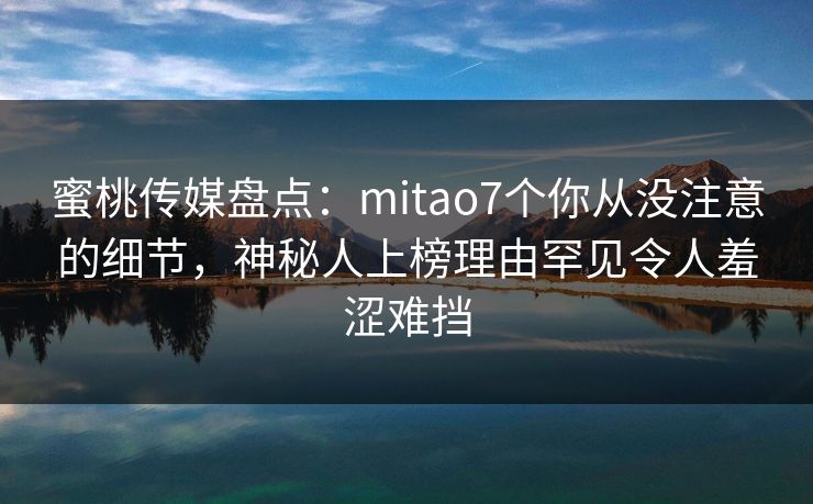 蜜桃传媒盘点：mitao7个你从没注意的细节，神秘人上榜理由罕见令人羞涩难挡