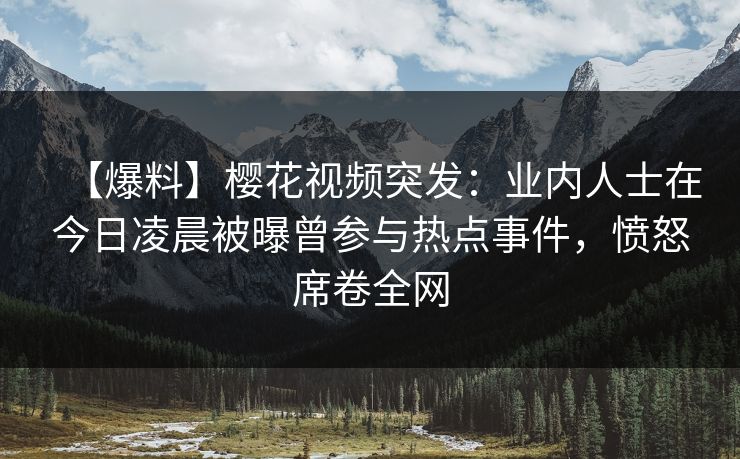 【爆料】樱花视频突发：业内人士在今日凌晨被曝曾参与热点事件，愤怒席卷全网