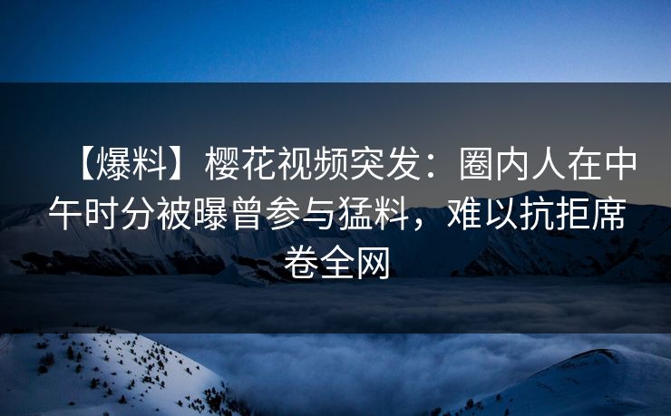 【爆料】樱花视频突发：圈内人在中午时分被曝曾参与猛料，难以抗拒席卷全网