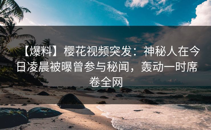 【爆料】樱花视频突发：神秘人在今日凌晨被曝曾参与秘闻，轰动一时席卷全网