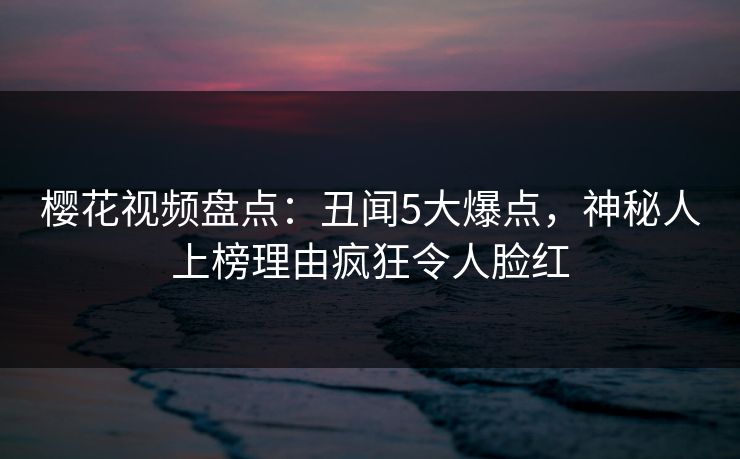 樱花视频盘点：丑闻5大爆点，神秘人上榜理由疯狂令人脸红