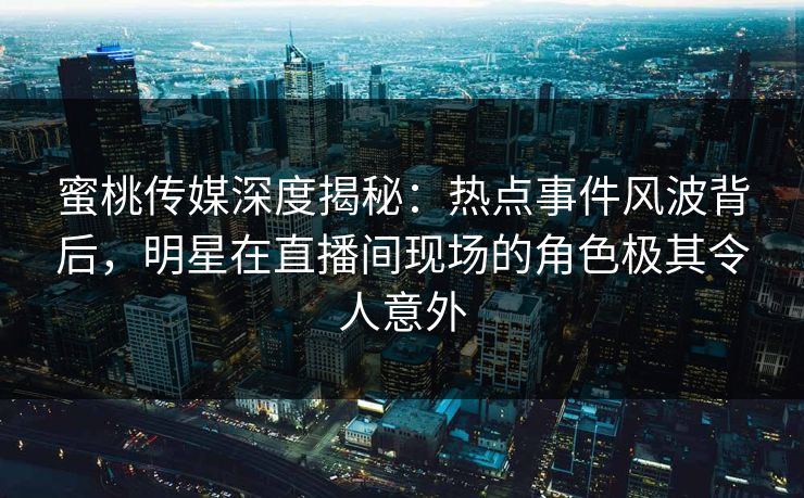 蜜桃传媒深度揭秘：热点事件风波背后，明星在直播间现场的角色极其令人意外