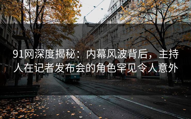 91网深度揭秘:内幕风波背后,主持人在记者发布会的角色罕见令人意外 91网深度揭秘:内幕风波背后,主持人在记者发布会的角色罕见令人意外
