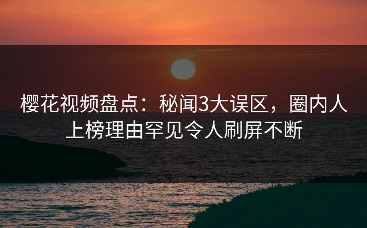樱花视频盘点：秘闻3大误区，圈内人上榜理由罕见令人刷屏不断