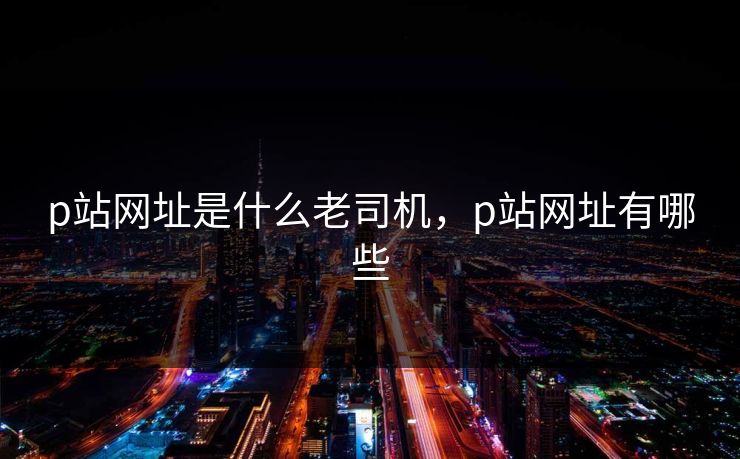 p站网址是什么老司机，p站网址有哪些