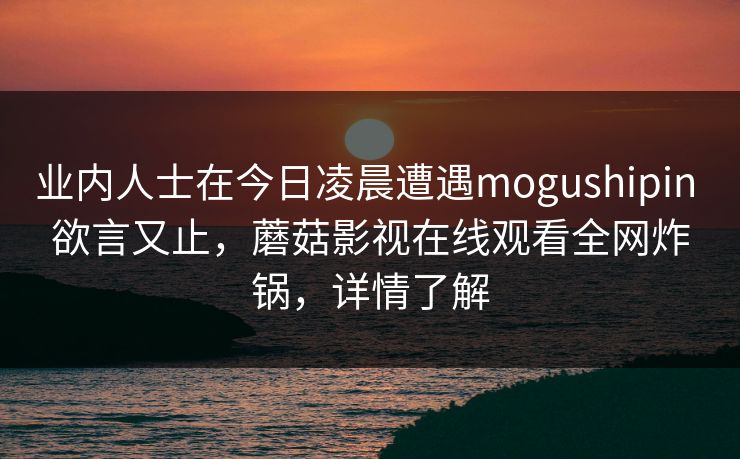 业内人士在今日凌晨遭遇mogushipin 欲言又止，蘑菇影视在线观看全网炸锅，详情了解