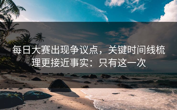 每日大赛出现争议点，关键时间线梳理更接近事实：只有这一次