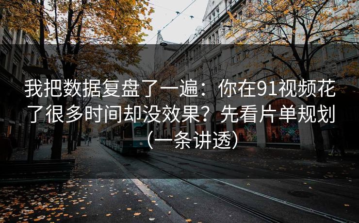 我把数据复盘了一遍：你在91视频花了很多时间却没效果？先看片单规划（一条讲透）