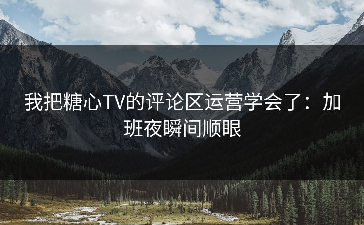 我把糖心TV的评论区运营学会了：加班夜瞬间顺眼