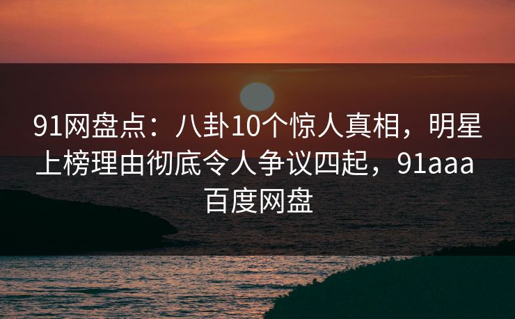 91网盘点：八卦10个惊人真相，明星上榜理由彻底令人争议四起，91aaa 百度网盘