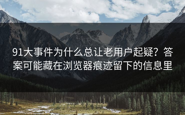91大事件为什么总让老用户起疑？答案可能藏在浏览器痕迹留下的信息里